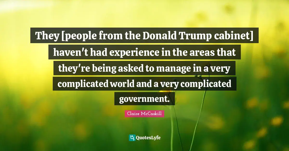 They [people from the Donald Trump cabinet] haven't had experience in the areas that they're being asked to manage in a very complicated world and a very complicated government.