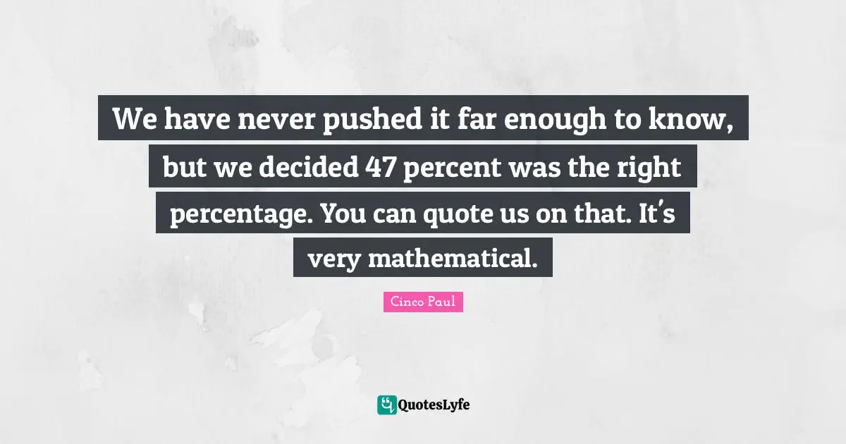 We have never pushed it far enough to know, but we decided 47 percent was the right percentage. You can quote us on that. It's very mathematical.