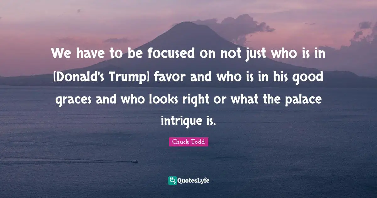 Chuck Todd Quotes: "We have to be focused on not just who is in [Donald's Trump] favor and who is in his good graces and who looks right or what the palace intrigue is."