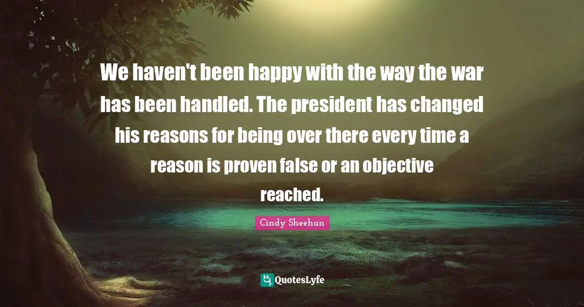 Cindy Sheehan Quotes: "We haven't been happy with the way the war has been handled. The president has changed his reasons for being over there every time a reason is proven false or an objective reached."