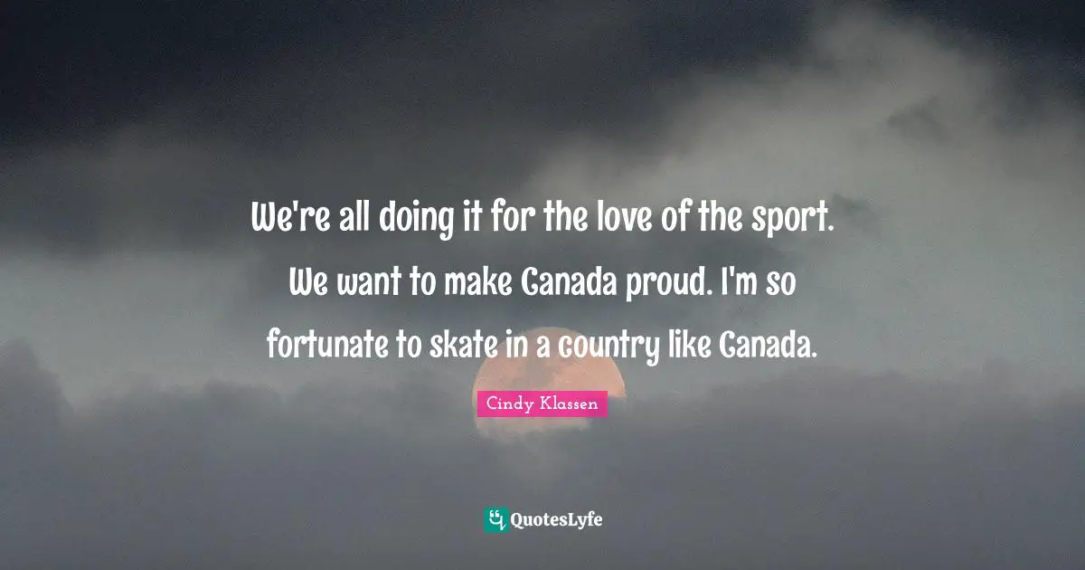 We're all doing it for the love of the sport. We want to make Canada proud. I'm so fortunate to skate in a country like Canada.