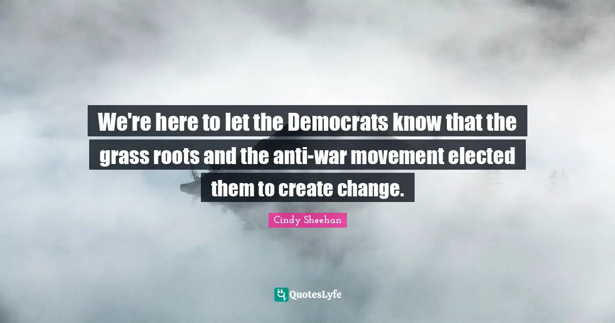 We're here to let the Democrats know that the grass roots and the anti-war movement elected them to create change.