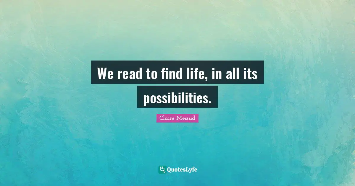 We read to find life, in all its possibilities.