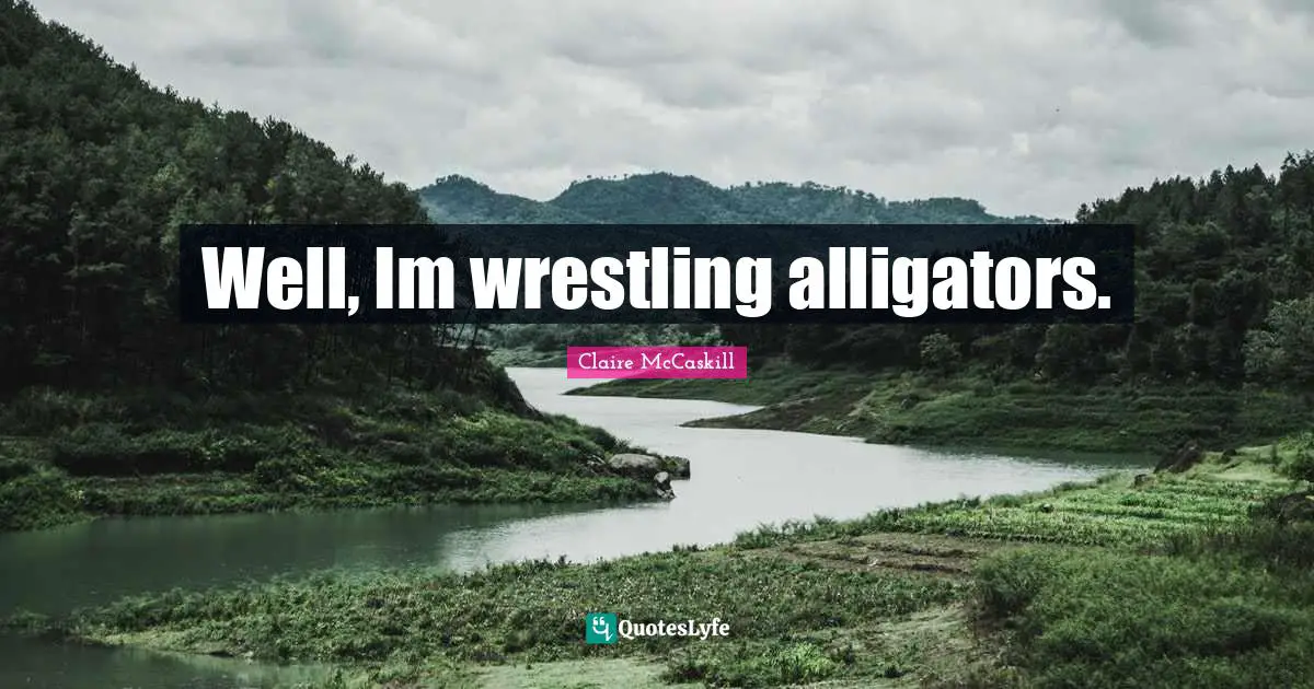 Well, Im wrestling alligators.