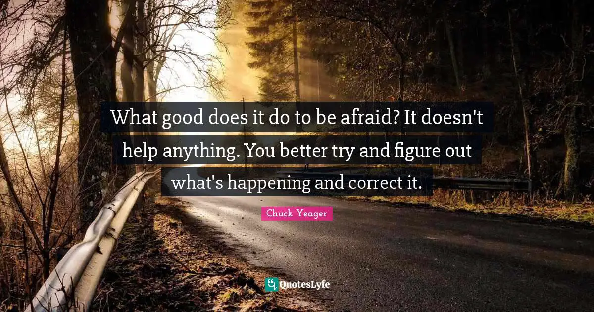 What good does it do to be afraid? It doesn't help anything. You better try and figure out what's happening and correct it.