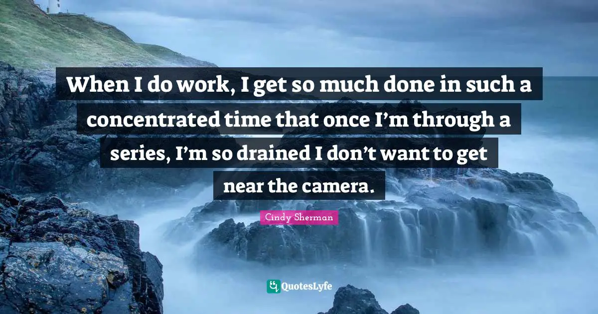When I do work, I get so much done in such a concentrated time that once I’m through a series, I’m so drained I don’t want to get near the camera.