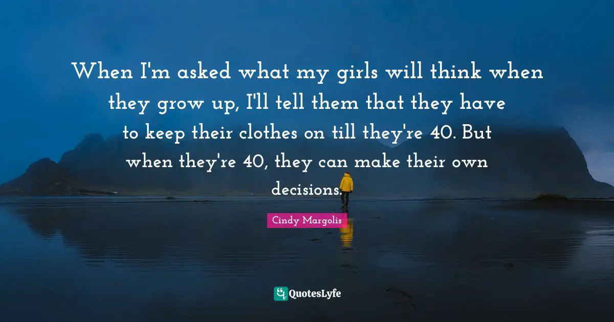 When I'm asked what my girls will think when they grow up, I'll tell them that they have to keep their clothes on till they're 40. But when they're 40, they can make their own decisions.