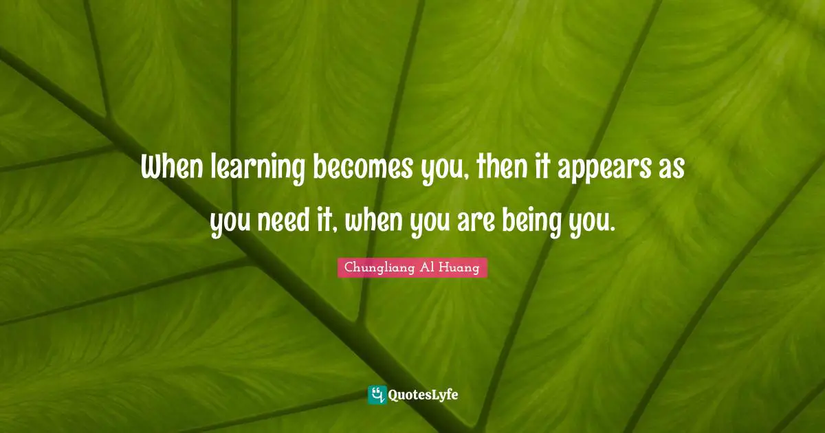 When learning becomes you, then it appears as you need it, when you are being you.