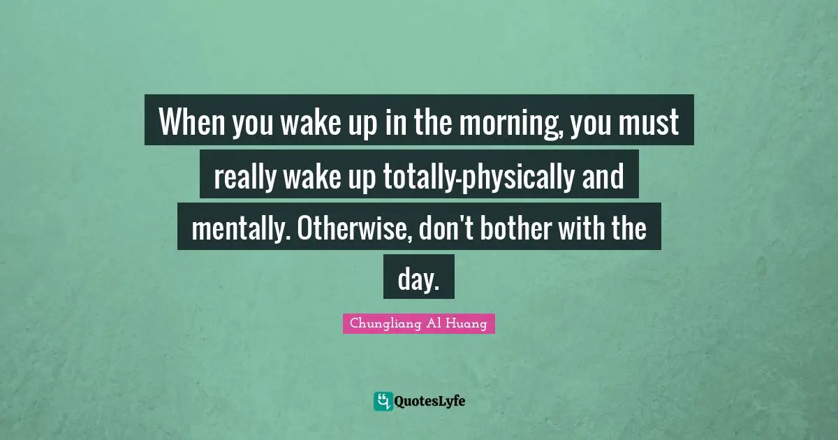 When you wake up in the morning, you must really wake up totally-physically and mentally. Otherwise, don't bother with the day.