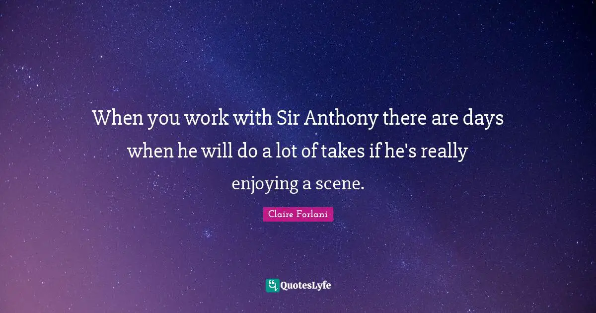 When you work with Sir Anthony there are days when he will do a lot of takes if he's really enjoying a scene.
