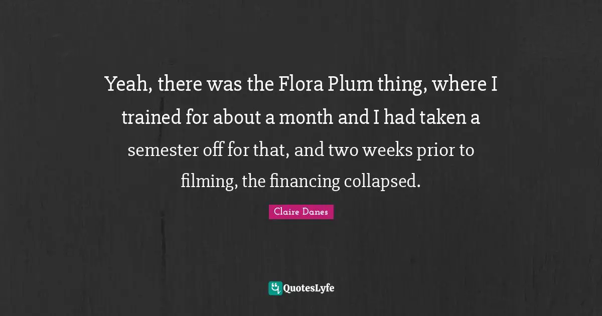 Yeah Quotes: "Yeah, there was the Flora Plum thing, where I trained for about a month and I had taken a semester off for that, and two weeks prior to filming, the financing collapsed."