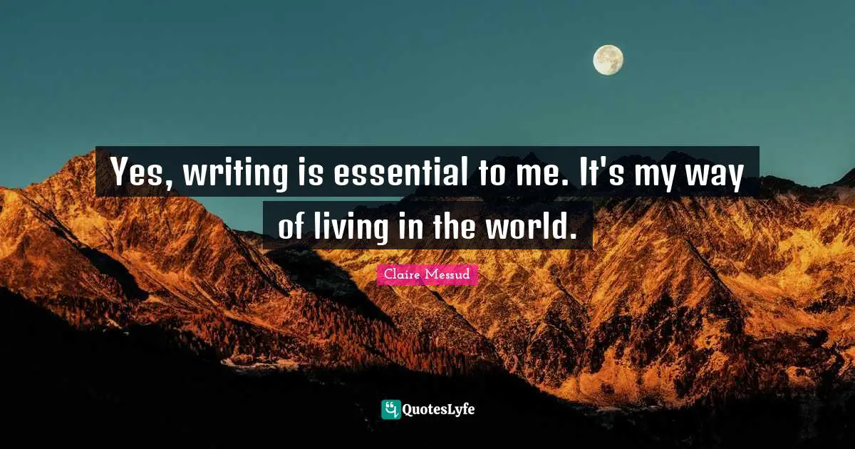 Yes, writing is essential to me. It's my way of living in the world.