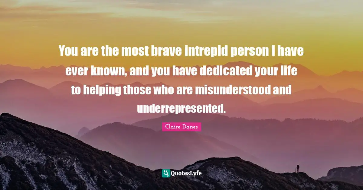 You are the most brave intrepid person I have ever known, and you have dedicated your life to helping those who are misunderstood and underrepresented.