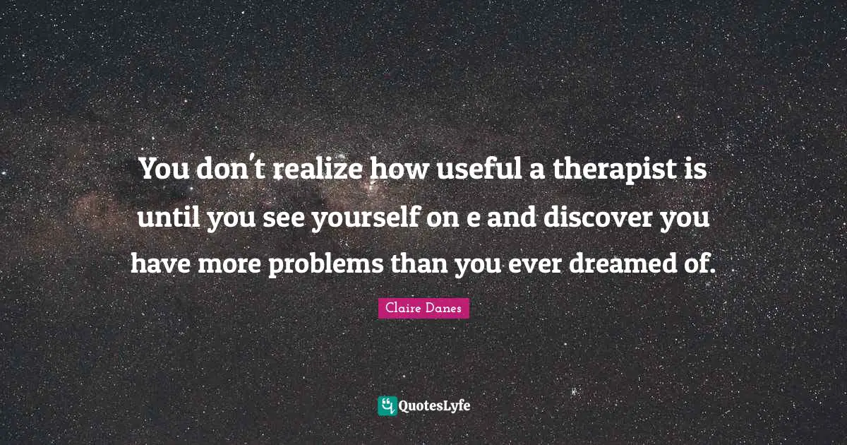 You don't realize how useful a therapist is until you see yourself on e and discover you have more problems than you ever dreamed of.