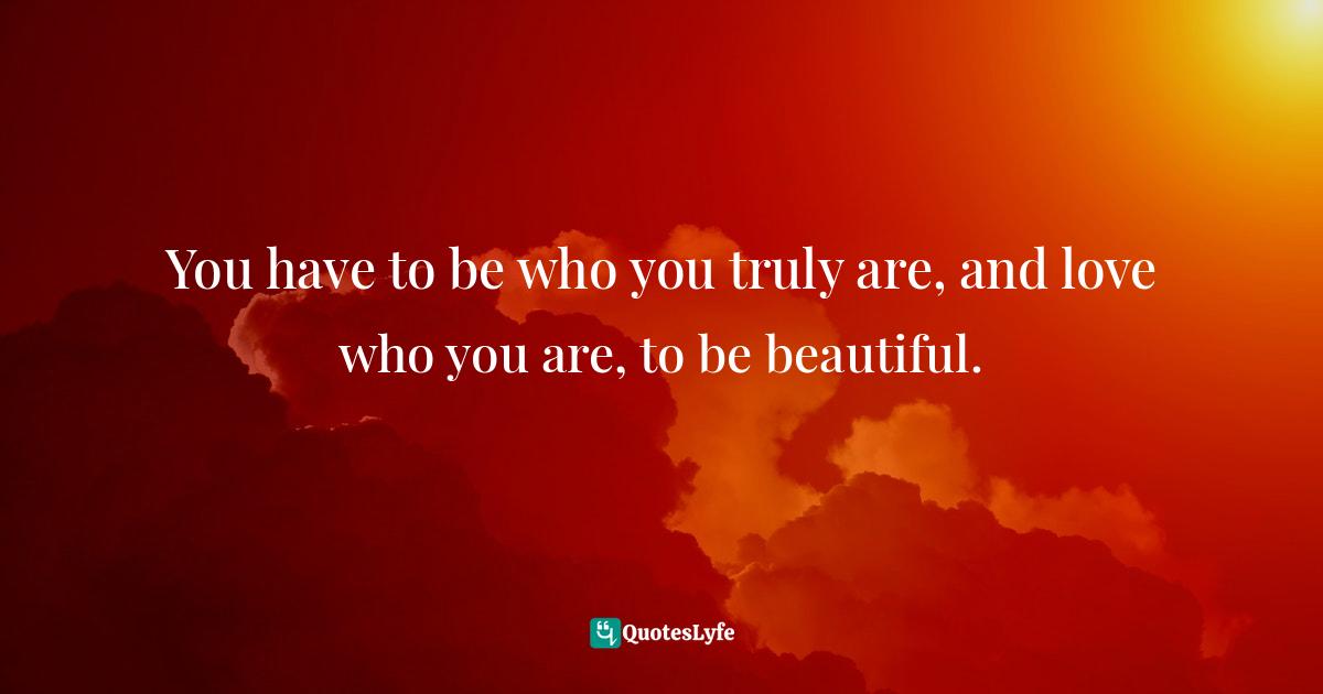 You have to be who you truly are, and love who you are, to be beautiful.