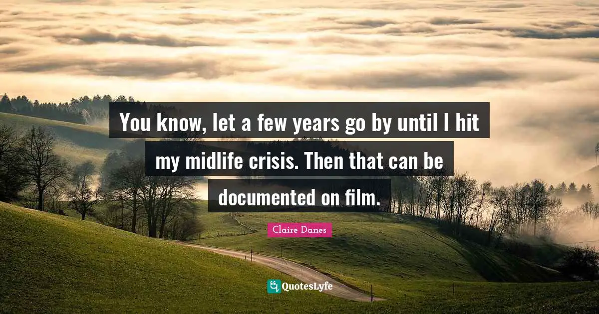 You know, let a few years go by until I hit my midlife crisis. Then that can be documented on film.