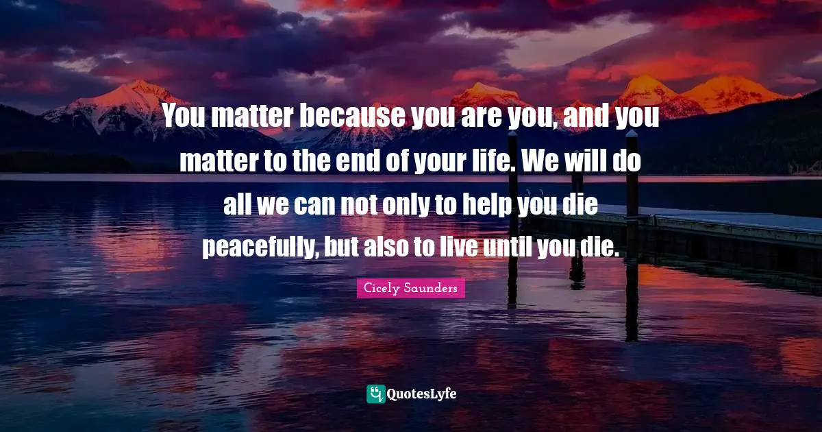 Death Quotes: "You matter because you are you, and you matter to the end of your life. We will do all we can not only to help you die peacefully, but also to live until you die."