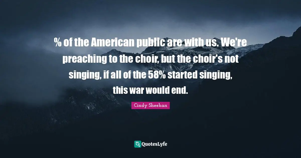 Cindy Sheehan Quotes: "% of the American public are with us. We're preaching to the choir, but the choir's not singing, if all of the 58% started singing, this war would end."