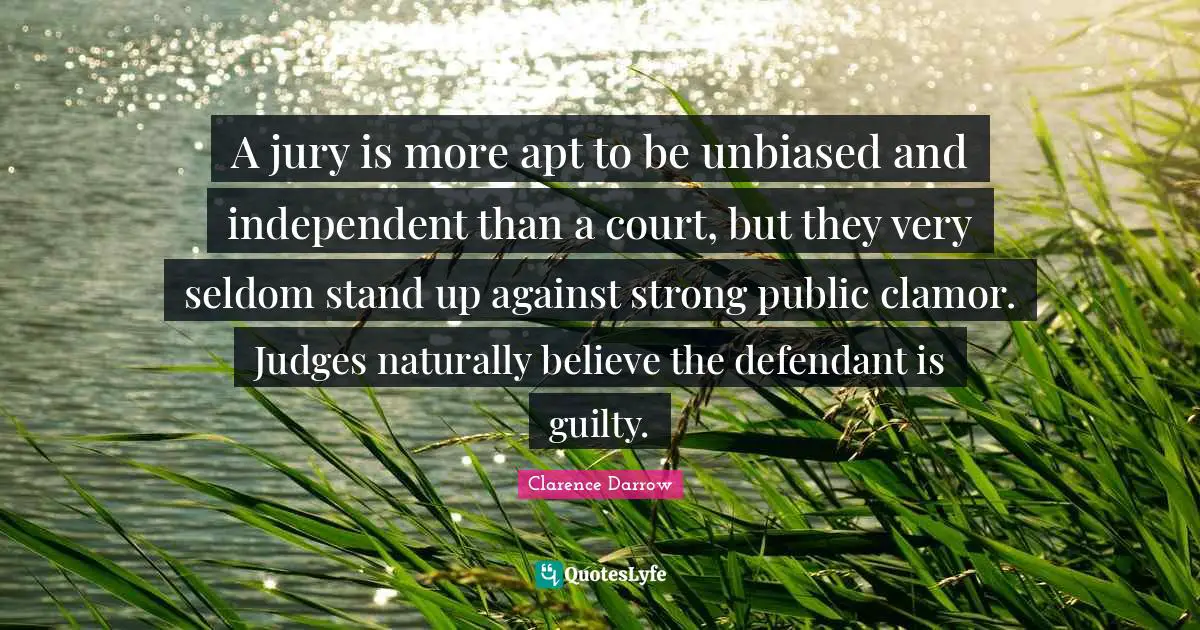 Clamor Quotes: "A jury is more apt to be unbiased and independent than a court, but they very seldom stand up against strong public clamor. Judges naturally believe the defendant is guilty."