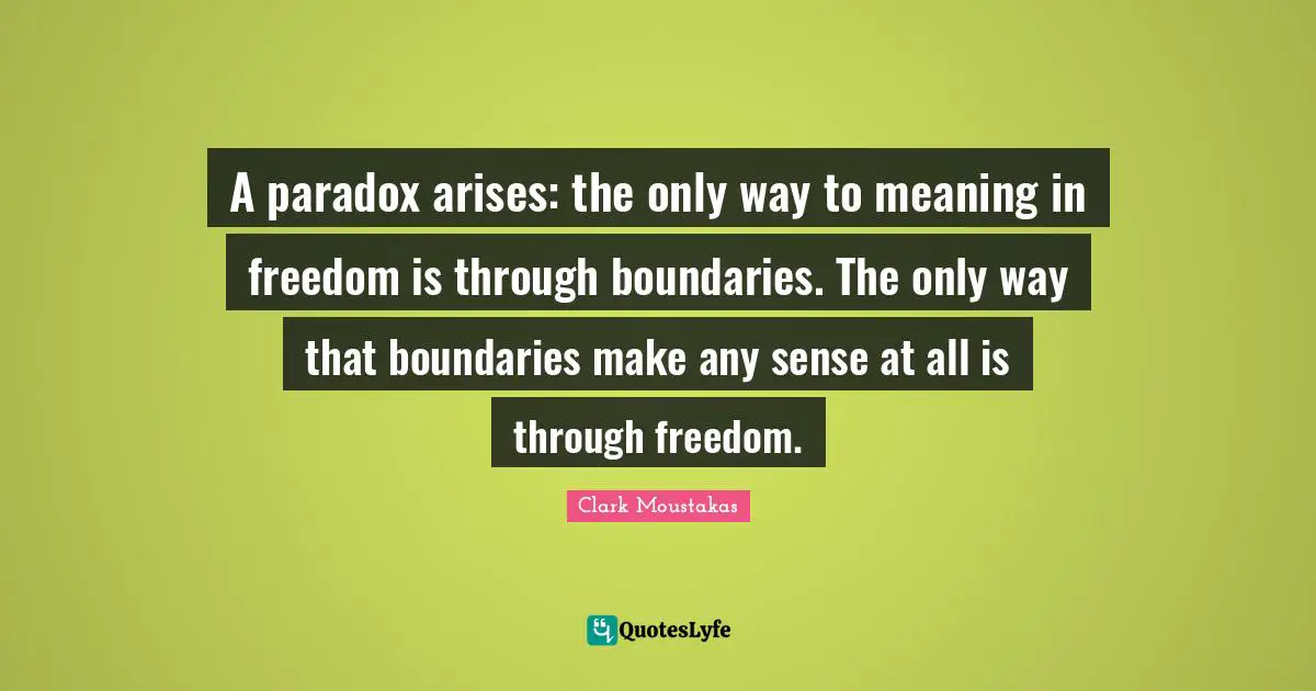 A paradox arises: the only way to meaning in freedom is through boundaries. The only way that boundaries make any sense at all is through freedom.