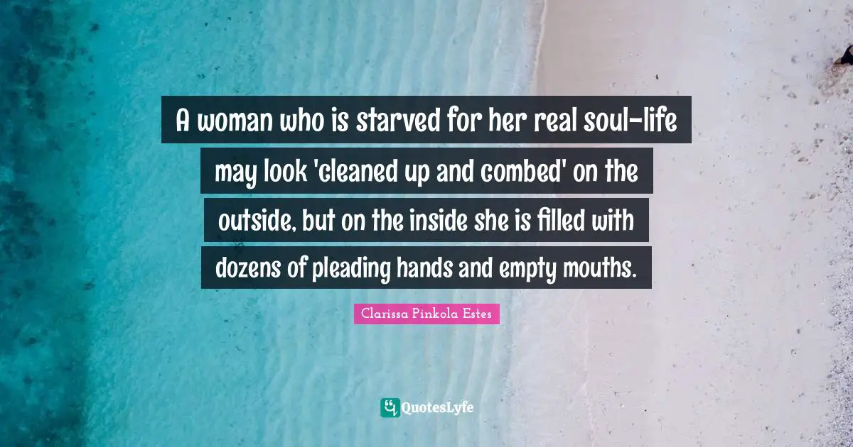 Clarissa Pinkola Estes Quotes: "A woman who is starved for her real soul-life may look 'cleaned up and combed' on the outside, but on the inside she is filled with dozens of pleading hands and empty mouths."