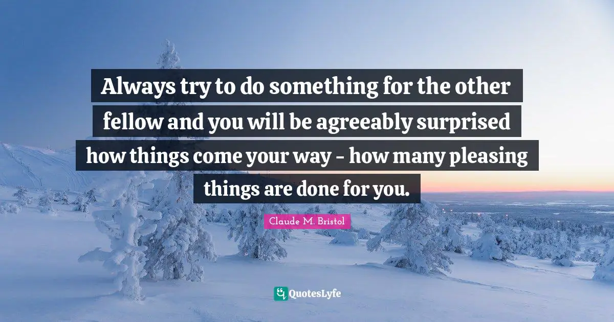 Claude M. Bristol Quotes: "Always try to do something for the other fellow and you will be agreeably surprised how things come your way - how many pleasing things are done for you."