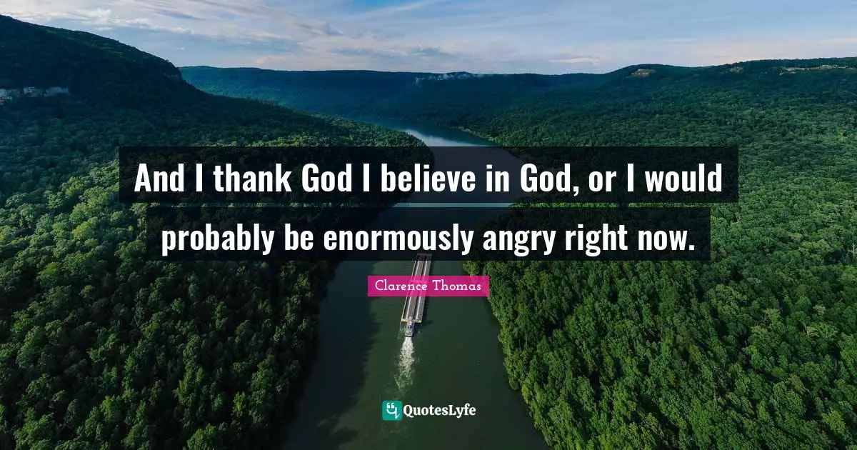 And I thank God I believe in God, or I would probably be enormously angry right now.