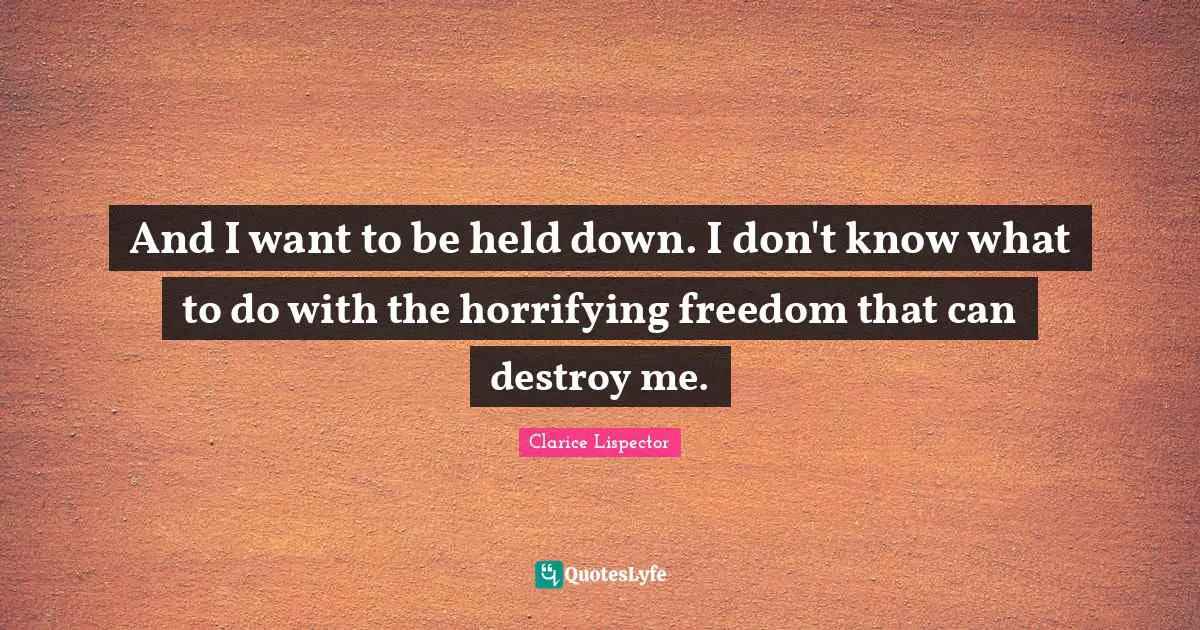 And I want to be held down. I don't know what to do with the horrifying freedom that can destroy me.