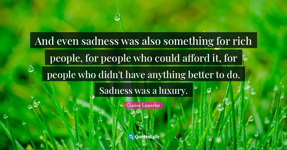 And even sadness was also something for rich people, for people who could afford it, for people who didn't have anything better to do. Sadness was a luxury.