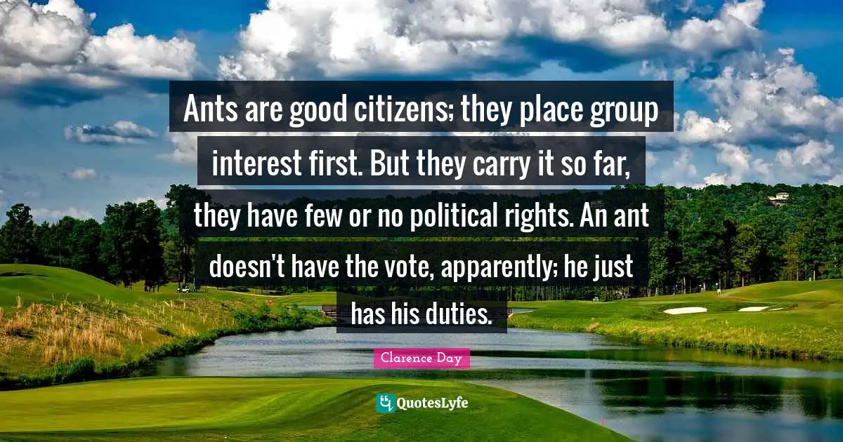 Ants are good citizens; they place group interest first. But they carry it so far, they have few or no political rights. An ant doesn't have the vote, apparently; he just has his duties.