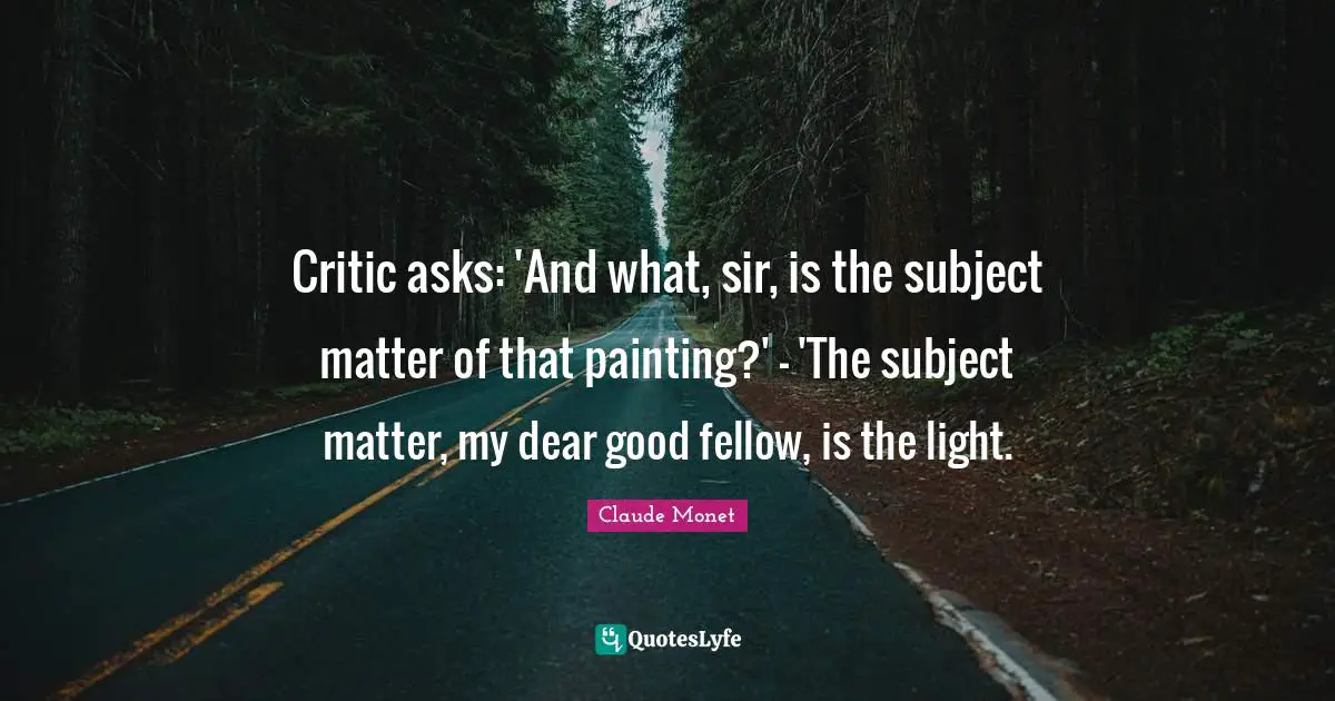 Dear Quotes: "Critic asks: 'And what, sir, is the subject matter of that painting?' - 'The subject matter, my dear good fellow, is the light."