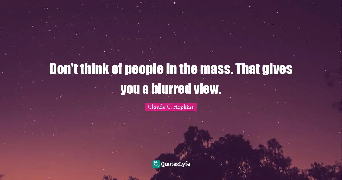 Don't think of people in the mass. That gives you a blurred view.