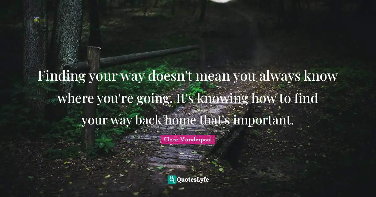 Finding your way doesn't mean you always know where you're going. It's knowing how to find your way back home that's important.