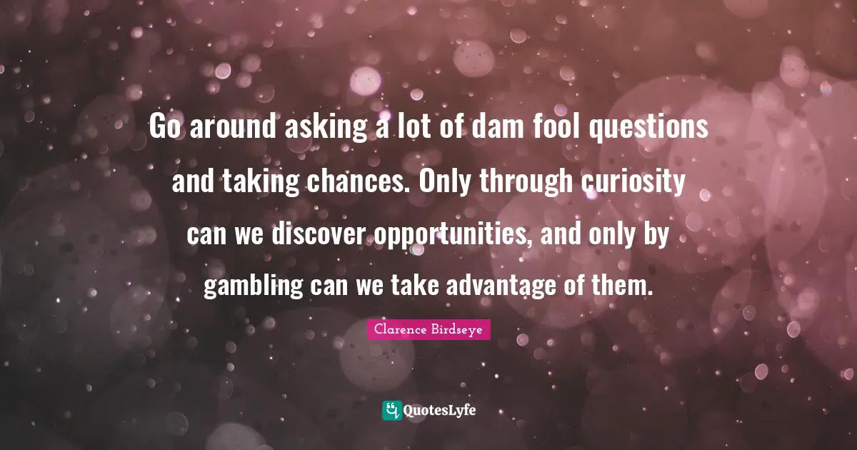 Go around asking a lot of dam fool questions and taking chances. Only through curiosity can we discover opportunities, and only by gambling can we take advantage of them.