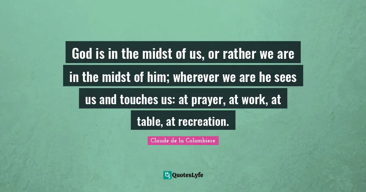 Claude De La Colombiere Quotes: "God is in the midst of us, or rather we are in the midst of him; wherever we are he sees us and touches us: at prayer, at work, at table, at recreation."