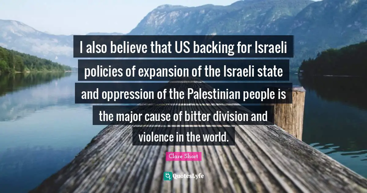 Clare Short Quotes: "I also believe that US backing for Israeli policies of expansion of the Israeli state and oppression of the Palestinian people is the major cause of bitter division and violence in the world."
