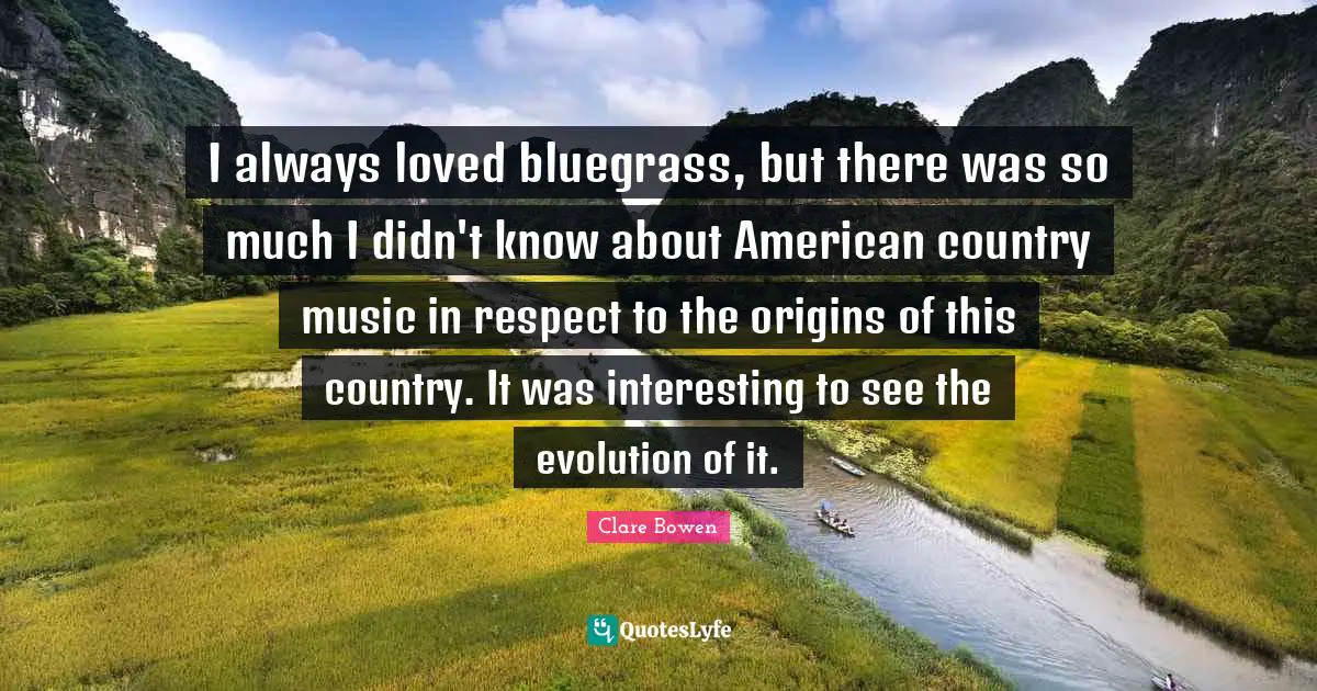 I always loved bluegrass, but there was so much I didn't know about American country music in respect to the origins of this country. It was interesting to see the evolution of it.