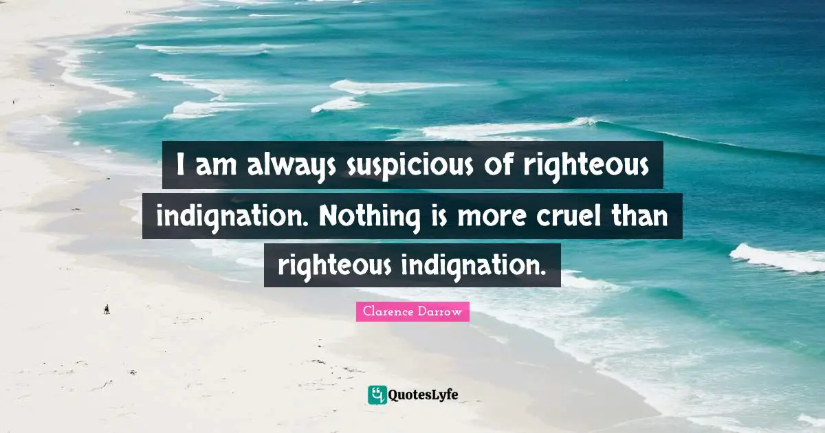 I am always suspicious of righteous indignation. Nothing is more cruel than righteous indignation.