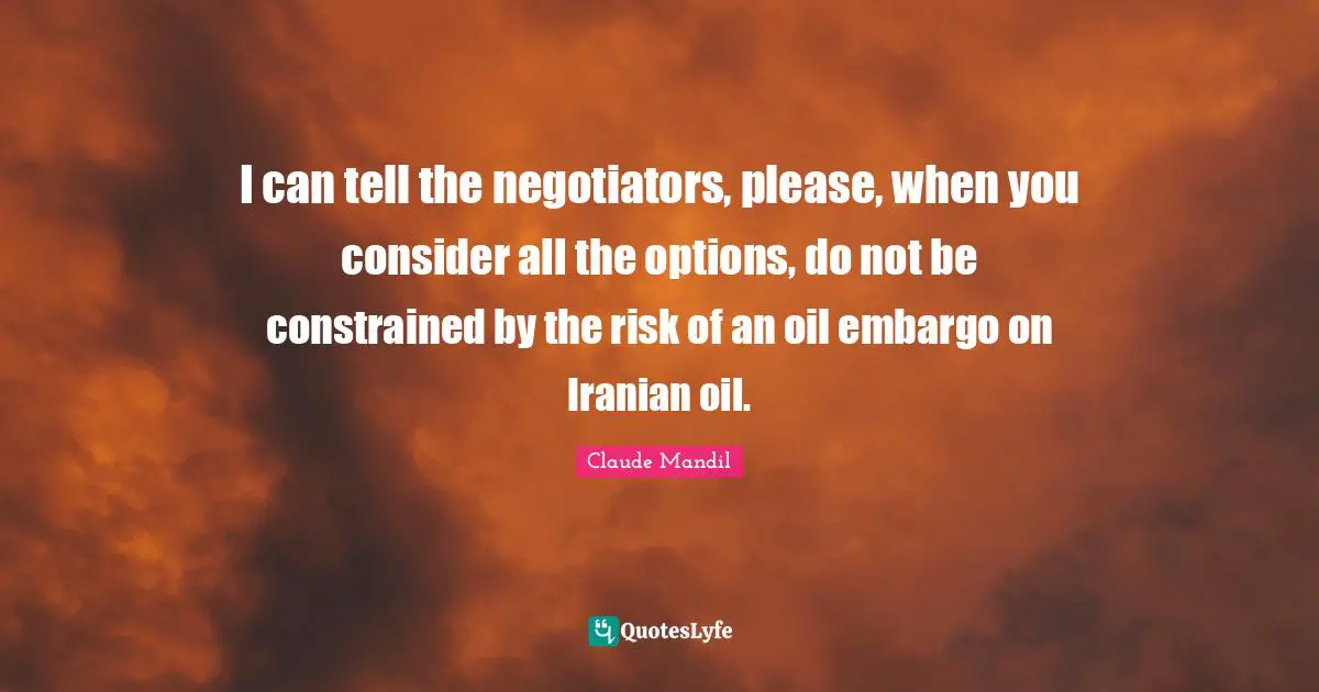 I can tell the negotiators, please, when you consider all the options, do not be constrained by the risk of an oil embargo on Iranian oil.