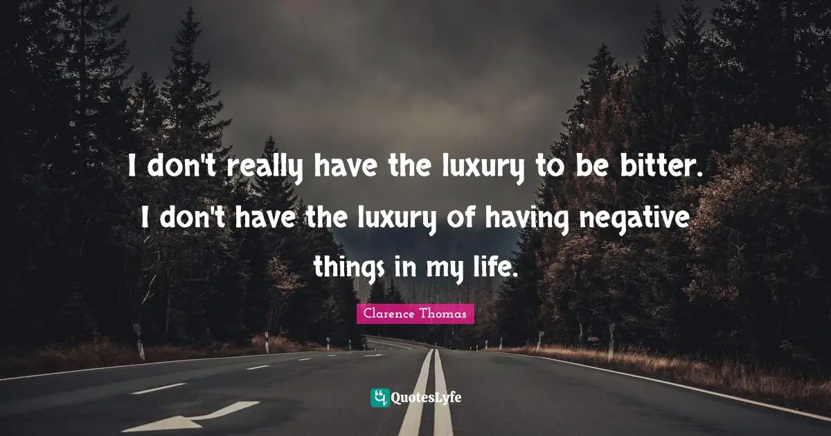 I don't really have the luxury to be bitter. I don't have the luxury of having negative things in my life.