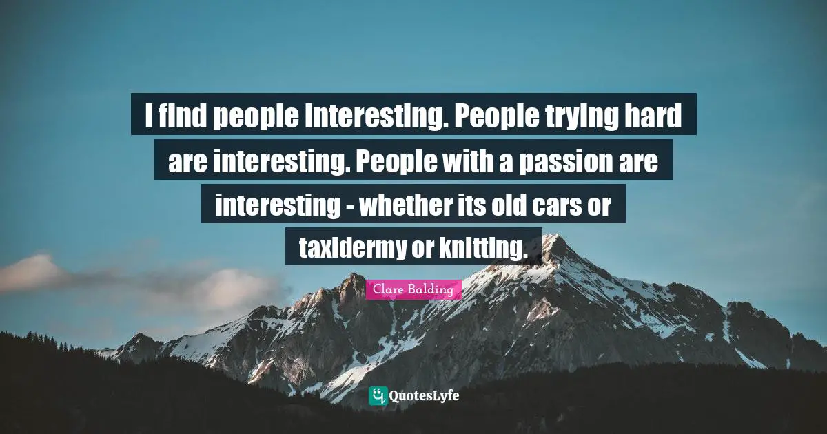 I find people interesting. People trying hard are interesting. People with a passion are interesting - whether its old cars or taxidermy or knitting.