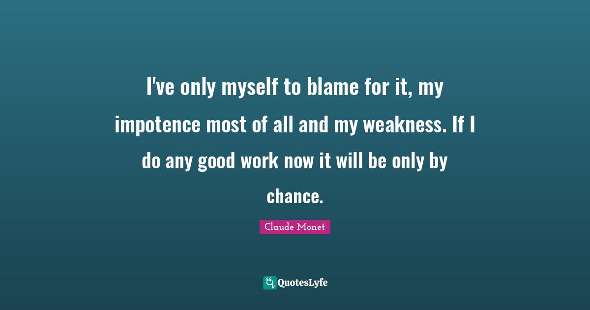 I've only myself to blame for it, my impotence most of all and my weakness. If I do any good work now it will be only by chance.