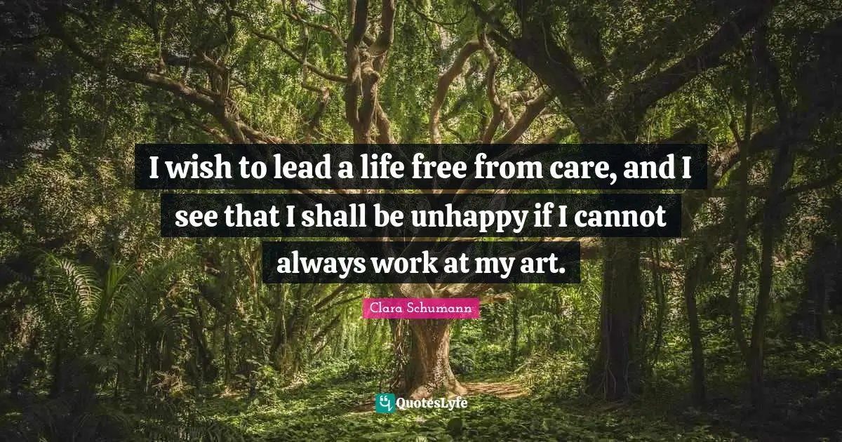 I wish to lead a life free from care, and I see that I shall be unhappy if I cannot always work at my art.