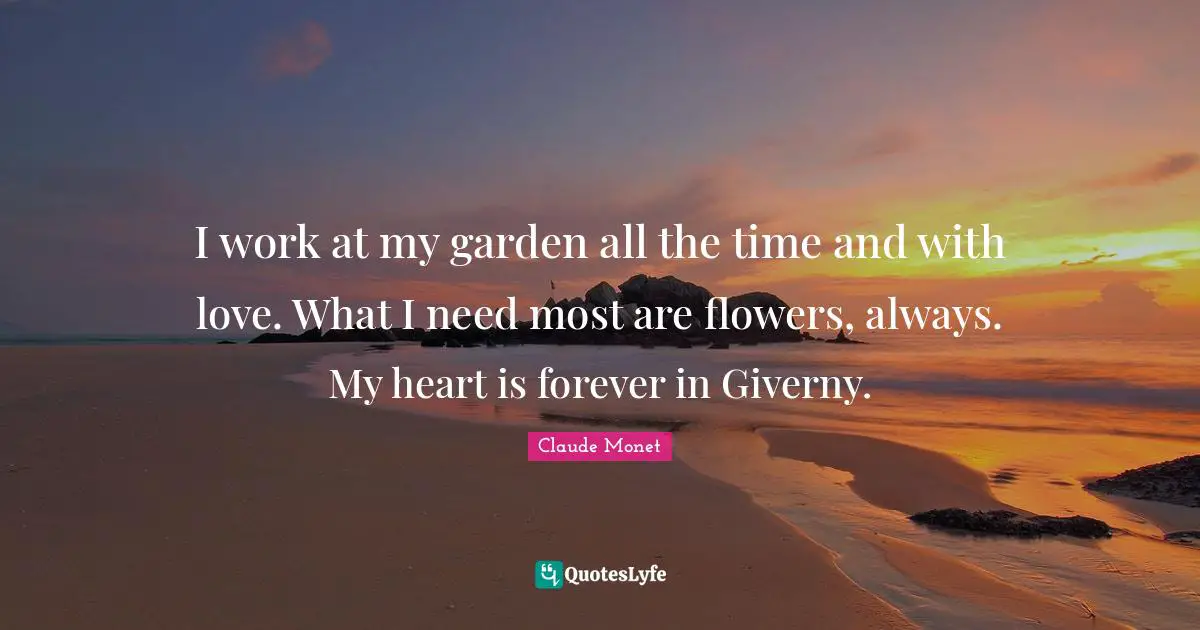 I work at my garden all the time and with love. What I need most are flowers, always. My heart is forever in Giverny.