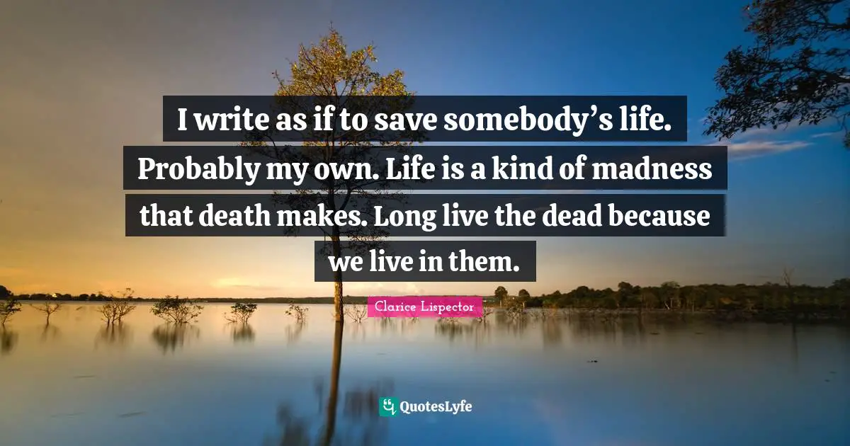 I write as if to save somebody’s life. Probably my own. Life is a kind of madness that death makes. Long live the dead because we live in them.