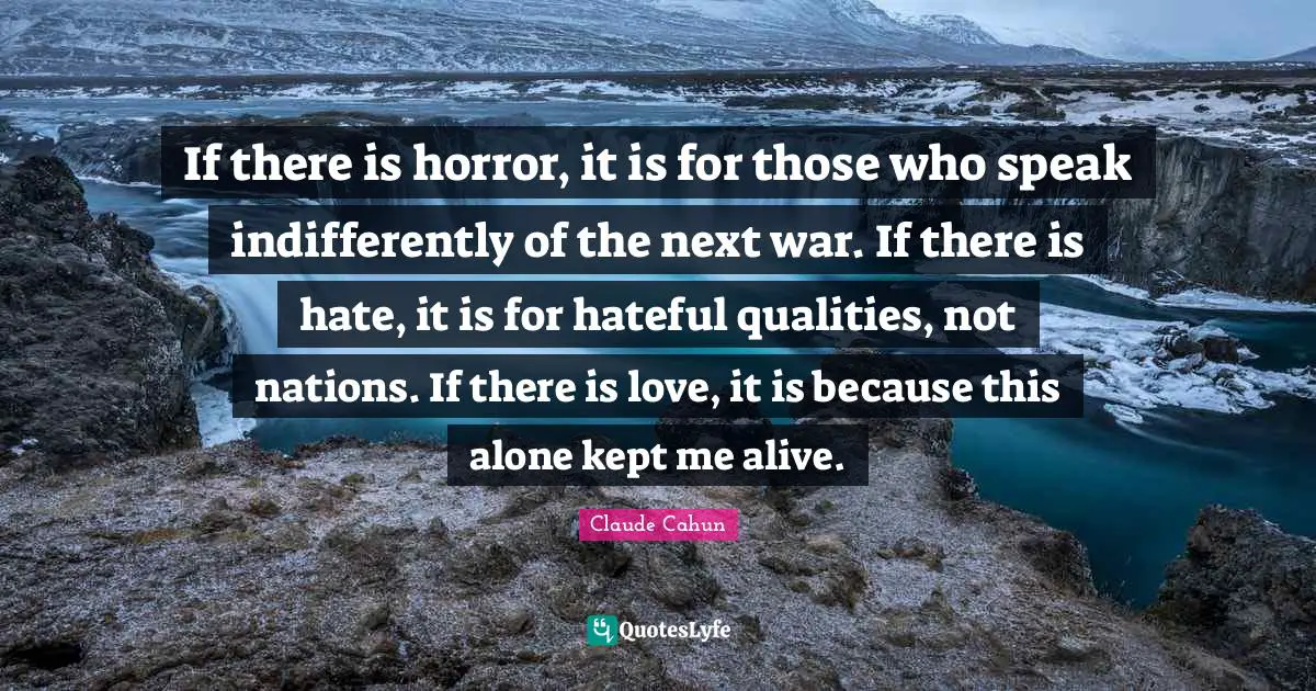 If there is horror, it is for those who speak indifferently of the next war. If there is hate, it is for hateful qualities, not nations. If there is love, it is because this alone kept me alive.