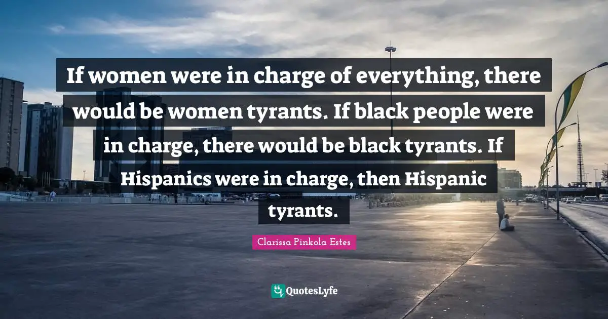 Clarissa Pinkola Estes Quotes: "If women were in charge of everything, there would be women tyrants. If black people were in charge, there would be black tyrants. If Hispanics were in charge, then Hispanic tyrants."