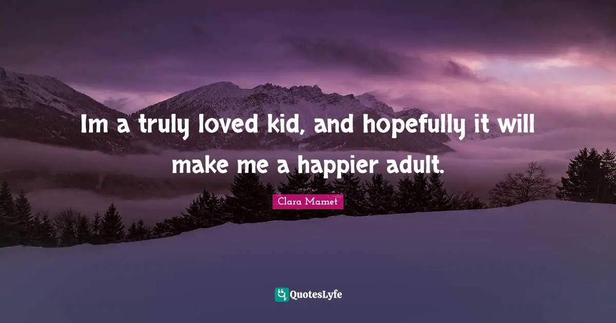 Im a truly loved kid, and hopefully it will make me a happier adult.