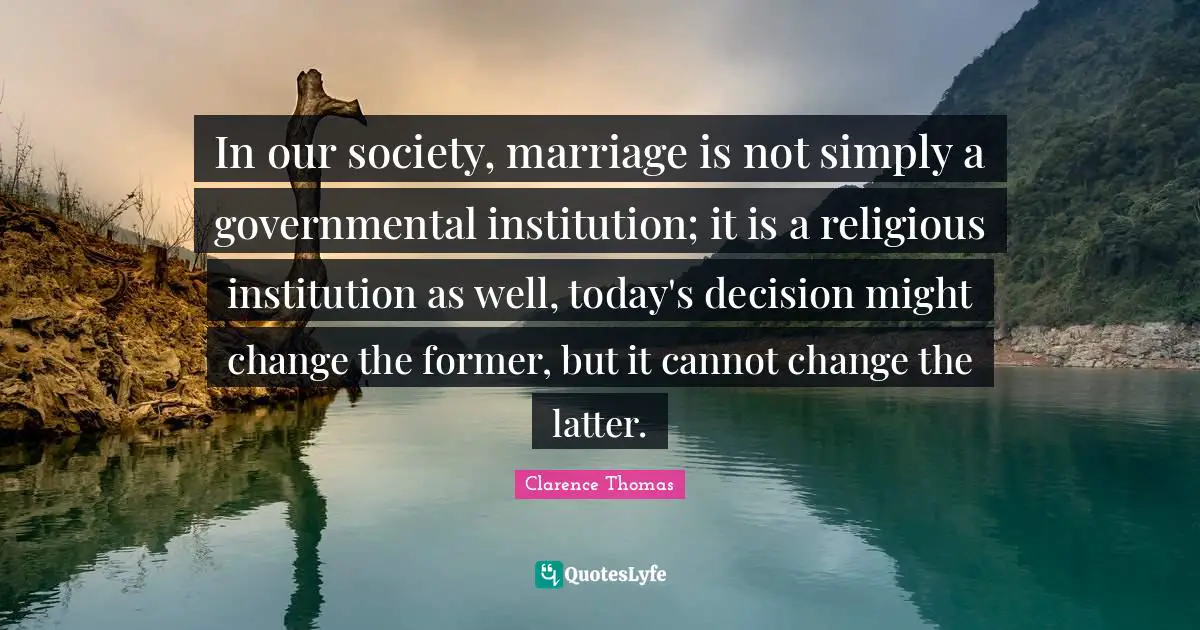 In our society, marriage is not simply a governmental institution; it is a religious institution as well, today's decision might change the former, but it cannot change the latter.