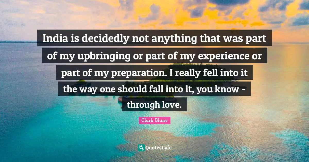 India is decidedly not anything that was part of my upbringing or part of my experience or part of my preparation. I really fell into it the way one should fall into it, you know - through love.